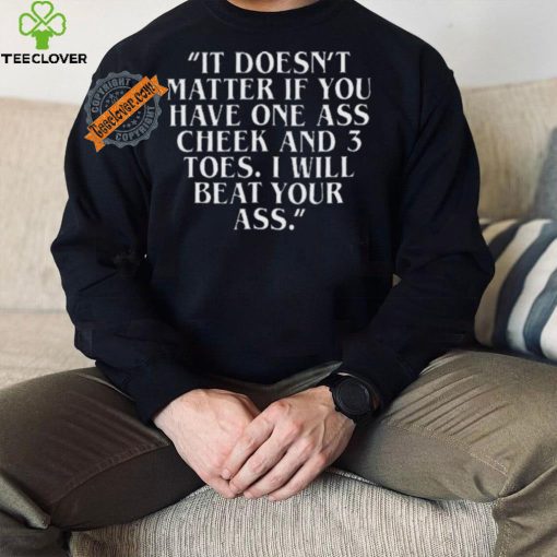 Top It doesn’t matter if you have one ass cheek and 3 toes I will beat your ass shirt