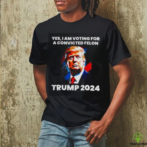 Trump 2024 Yes I Am Voting For A Convicted Felon Shirt