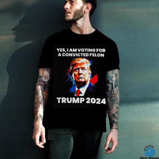 Trump 2024 Yes I Am Voting For A Convicted Felon Shirt