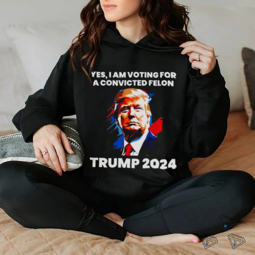 Trump 2024 Yes I Am Voting For A Convicted Felon Shirt