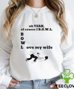 Uh yeah of course I bowl love my wife hoodie, sweater, longsleeve, shirt v-neck, t-shirt