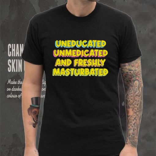 Uneducated Unmedicated And Freshly Masturbated Shirt