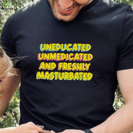 Uneducated Unmedicated And Freshly Masturbated Shirt