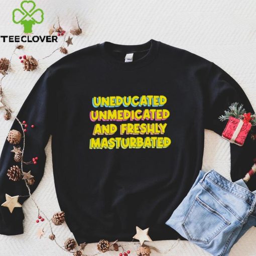 Uneducated Unmedicated And Freshly Masturbated Shirt