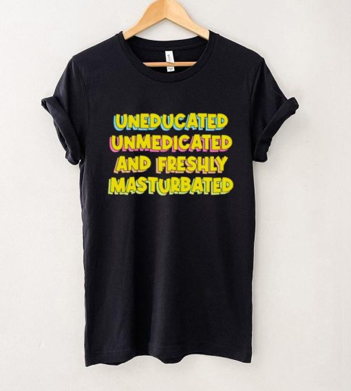 Uneducated Unmedicated And Freshly Masturbated Shirt