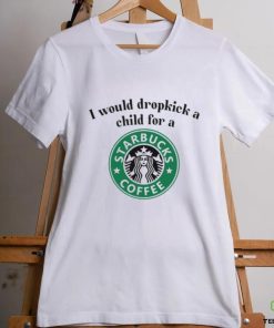 Unethicalthreads I Would Dropkick A Child For A Starbucks Coffee Tee hoodie, sweater, longsleeve, shirt v-neck, t-shirt