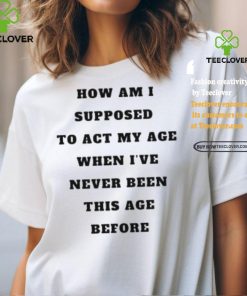 Unethicalthreads Merch How Am I Supposed To Act My Age Never Been This Age Before Shirt
