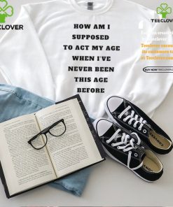 Unethicalthreads Merch How Am I Supposed To Act My Age Never Been This Age Before Shirt
