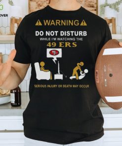 Warning Do Not Disturb While I’m Watching The 49ers Serious Injury Or Death May Occur T shirt