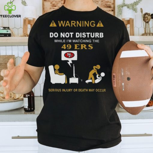 Warning Do Not Disturb While I’m Watching The 49ers Serious Injury Or Death May Occur T hoodie, sweater, longsleeve, shirt v-neck, t-shirt