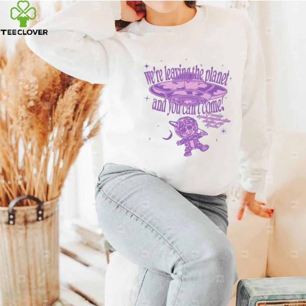 We’re Leaving The Planet And You Can’t Come Shirt We’re Leaving The Planet And You Can’t Come Shirt