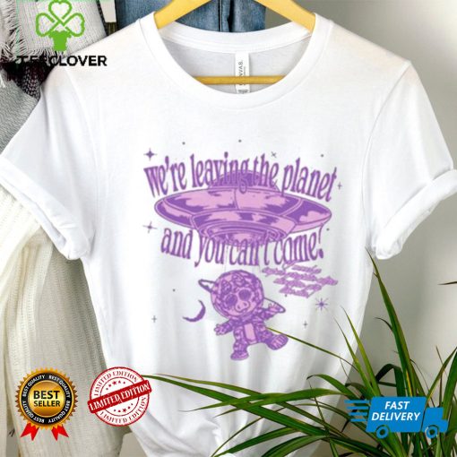 We’re Leaving The Planet And You Can’t Come Shirt
