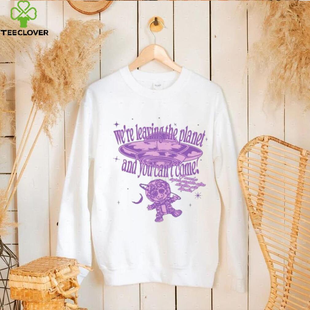 We’re Leaving The Planet And You Can’t Come Shirt We’re Leaving The Planet And You Can’t Come Shirt