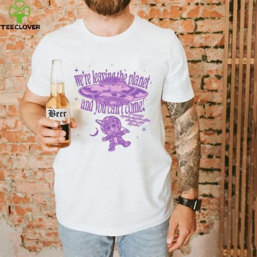 We’re Leaving The Planet And You Can’t Come Shirt
