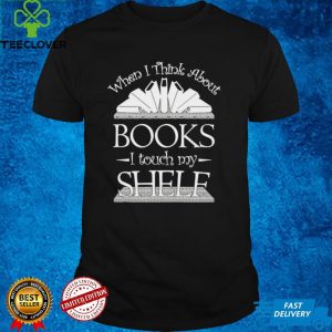 When I Think About Books I Touch My Shelf Shirt 3 When I Think About Books I Touch My Shelf Shirt