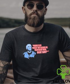 Where Else Would You Rather Be Than Right Here Right Now shirt