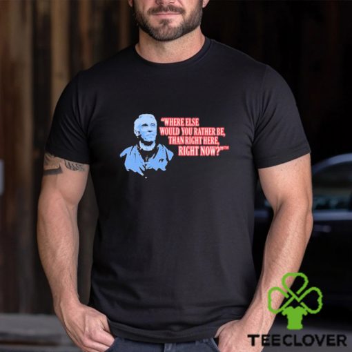 Where Else Would You Rather Be Than Right Here Right Now shirt