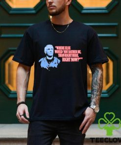 Where Else Would You Rather Be Than Right Here Right Now shirt