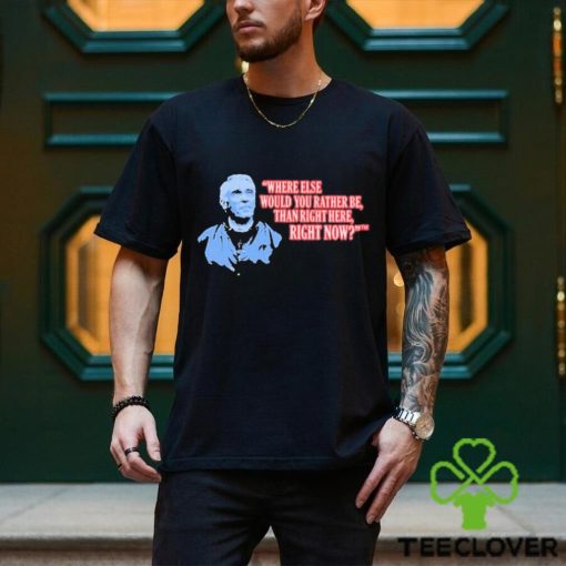 Where Else Would You Rather Be Than Right Here Right Now shirt