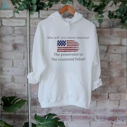 Who Will You Choose America The Prosecutor Of The Convicted Felon American Flag T hoodie, sweater, longsleeve, shirt v-neck, t-shirt