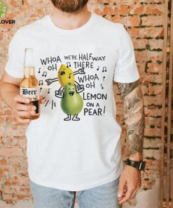 Whoa we’re halfway there woah lemon on a pear shirt
