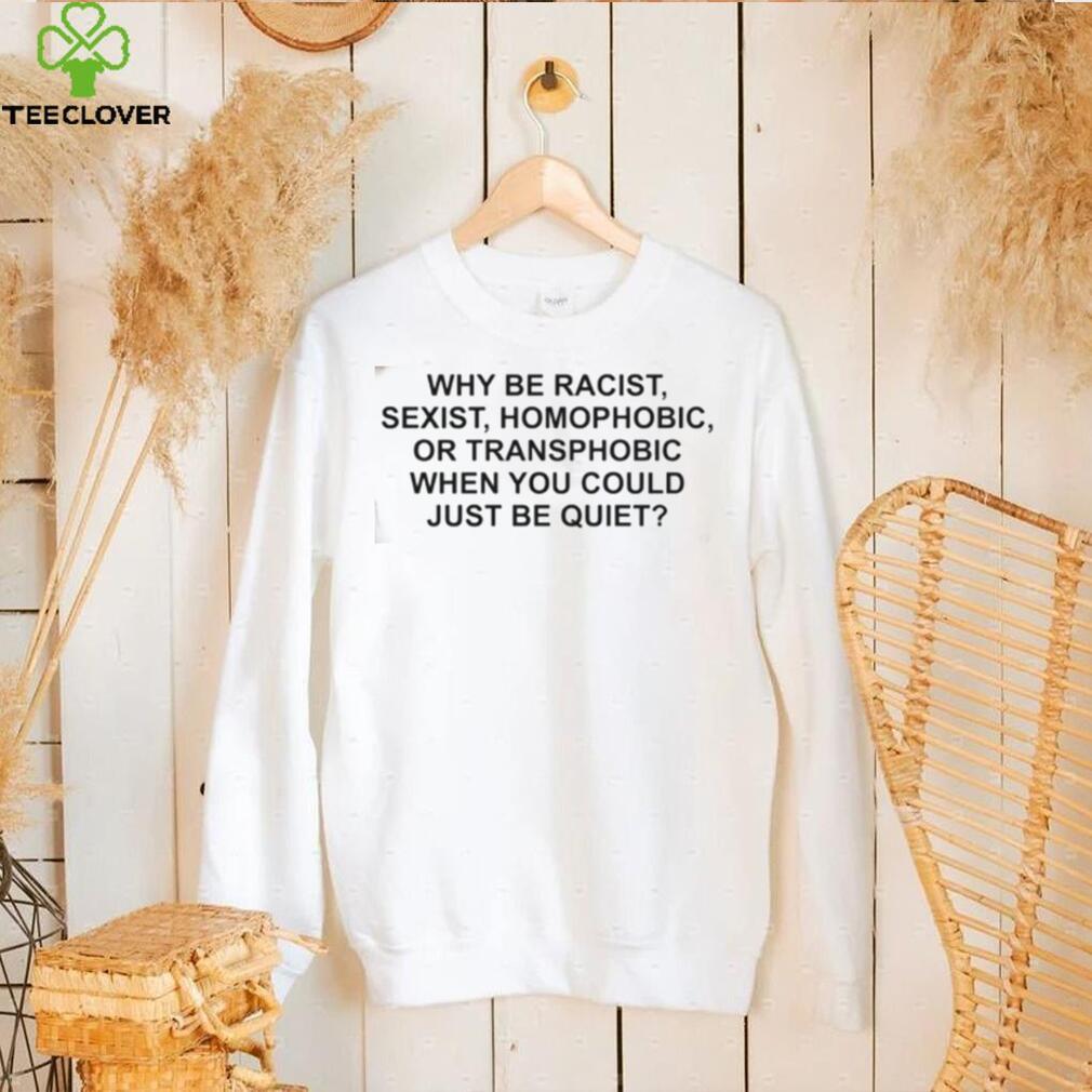 Why Be Racist, Sexist, Homophobic or Transphobic When You Could Just Be Quiet T Shirt Why Be Racist, Sexist, Homophobic or Transphobic When You Could Just Be Quiet T Shirt