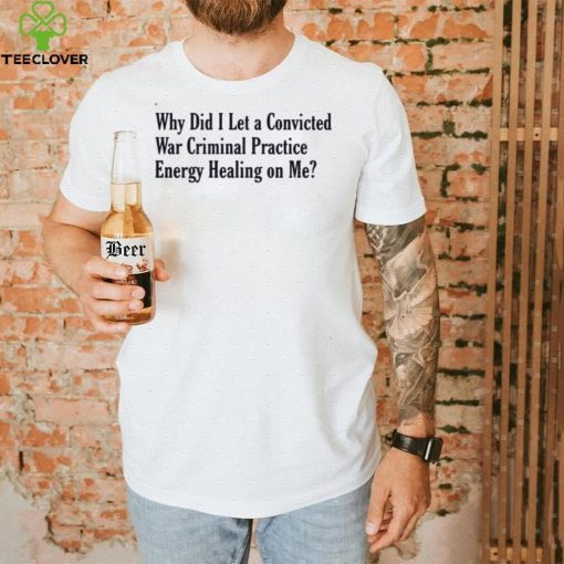Why did i let a convicted war criminal practice energy healing on me T shirt