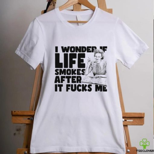 Woman smoking I wonder if life smokes after it fucks me shirt