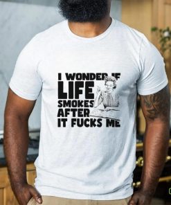 Woman smoking I wonder if life smokes after it fucks me shirt