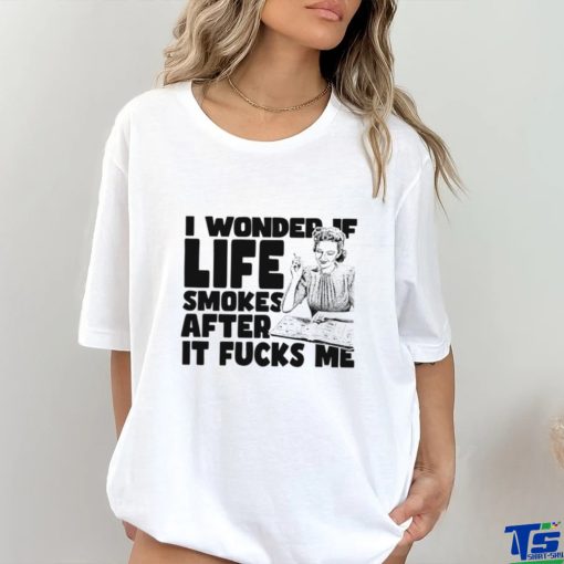 Woman smoking I wonder if life smokes after it fucks me shirt