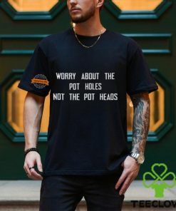 Worry About The Pot Holes Not The Pot Heads T Shirt