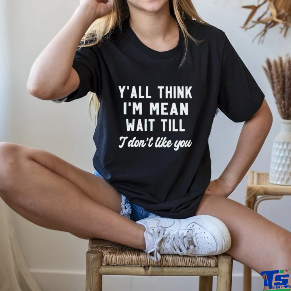 Y’all think i’m mean wait till i don’t like you shirt Y’all think i’m mean wait till i don’t like you shirt