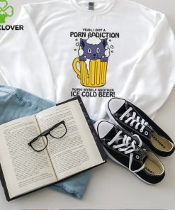 Yeah, I Got A Porn Addiction Porn' Myself Another Ice Cold Beer shirt