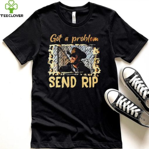 Yellowstone Got A Problem Send Rip Shirt