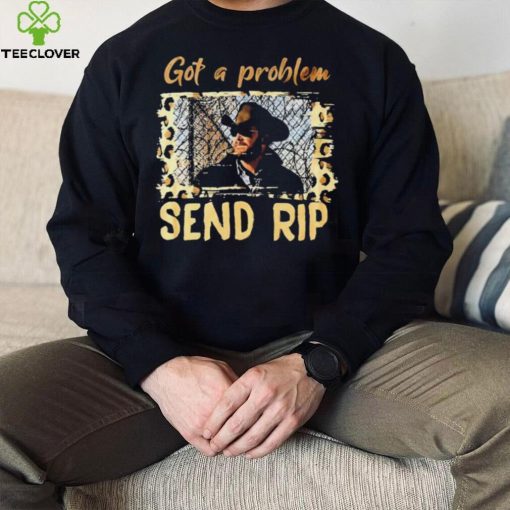 Yellowstone Got A Problem Send Rip Shirt