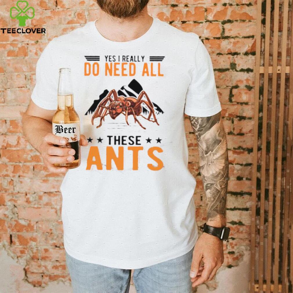 Yes I Really Do Need All These Ants T Shirt