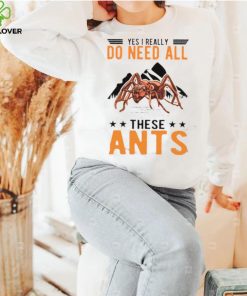 Yes I Really Do Need All These Ants T Shirt