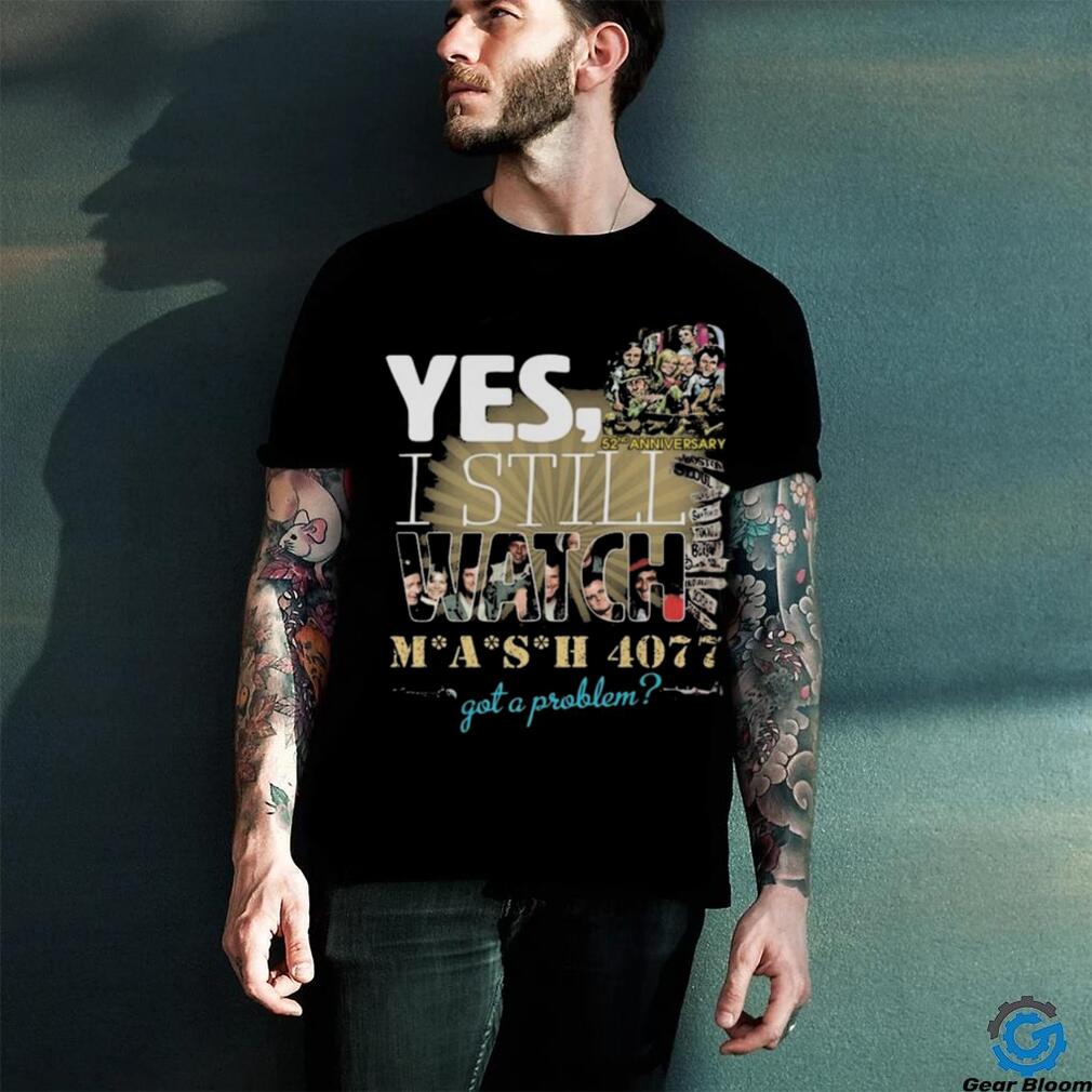 Yes I Still Watch MASH 4077 52nd Anniversary Got A Problem T Shirt Yes I Still Watch MASH 4077 52nd Anniversary Got A Problem T Shirt