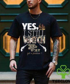 Yes, I Still Watch The Good The Bad & The Ugly Got A Problem T Shirt