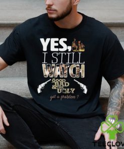 Yes, I Still Watch The Good The Bad & The Ugly Got A Problem T Shirt