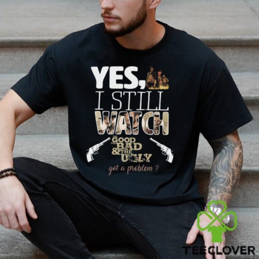 Yes, I Still Watch The Good The Bad & The Ugly Got A Problem T Shirt