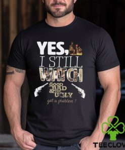 Yes, I Still Watch The Good The Bad & The Ugly Got A Problem T Shirt