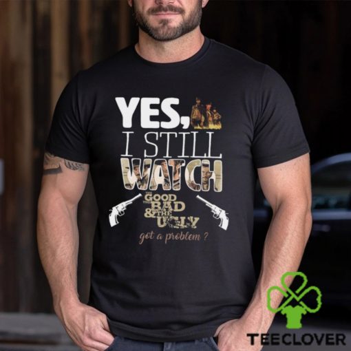 Yes, I Still Watch The Good The Bad & The Ugly Got A Problem T Shirt