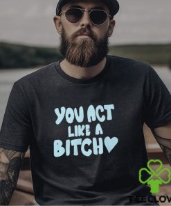 You Act Like A Bitch T Shirt