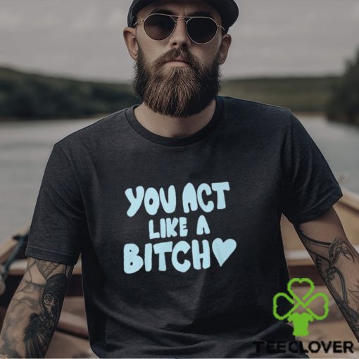 You Act Like A Bitch T Shirt