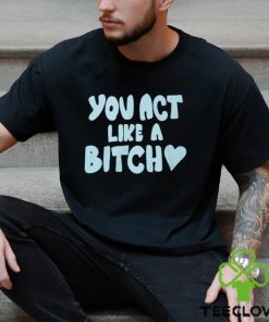 You Act Like A Bitch T Shirt