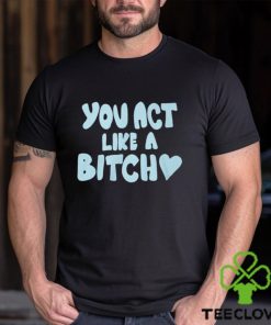 You Act Like A Bitch T Shirt