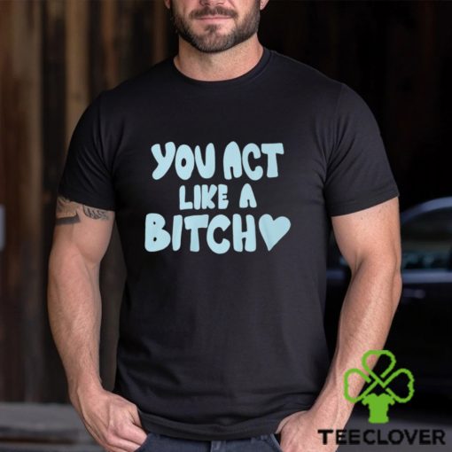 You Act Like A Bitch T Shirt