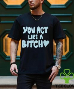 You Act Like A Bitch T Shirt