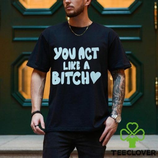 You Act Like A Bitch T Shirt